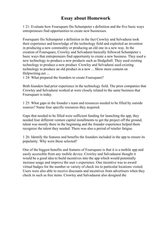 Essay about Homework
1 21: Evaluate how Foursquare fits Schumpeter s definition and the five basic ways
entrepreneurs find opportunities to create new businesses.
Foursquare fits Schumpeter s definition in the fact Crowley and Selvadurai took
their experience and knowledge of the technology field and exploited an invention
in producing a new commodity or producing an old one in a new way. In the
creation of Foursquare, Crowley and Selvadurai basically followed Schumpeter s
basic ways that entrepreneurs find opportunity to create a new business. They used a
new technology to produce a new products such as Dodgeball. They used existing
technology to produce a new product. Crowley and Selvadurai used existing
technology to produce an old product in a new ... Show more content on
Helpwriting.net ...
1 24: What prepared the founders to create Foursquare?
Both founders had prior experience in the technology field. The prior companies that
Crowley and Selvadurai worked at were closely related to the same business that
Foursquare is today.
1 25: What gaps in the founder s team and resources needed to be filled by outside
sources? Name four specific resources they acquired.
Gaps that needed to be filled were sufficient funding for launching the app, they
needed four different venture capital installments to get the project off the ground,
talent was mostly there in the beginning and the founder experience helped them
recognize the talent they needed. There was also a period of retailer fatigue.
1 26: Identify the features and benefits the founders included in the app to ensure its
popularity. Why were these selected?
One of the biggest benefits and features of Foursquare is that it is a mobile app and
easily accessible from any mobile device. Crowley and Salvadaurai thought it
would be a good idea to build incentives into the app which would potentially
increase usage and improve the user s experience. One incentive was to award
virtual badges for the number or variety of check ins to particular locations visited.
Users were also able to receive discounts and incentives from advertisers when they
check in such as free items. Crowley and Salvadaurai also designed the
 