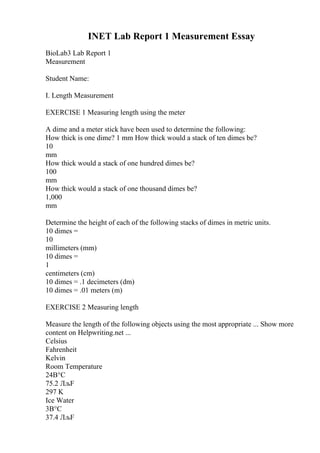 INET Lab Report 1 Measurement Essay
BioLab3 Lab Report 1
Measurement
Student Name:
I. Length Measurement
EXERCISE 1 Measuring length using the meter
A dime and a meter stick have been used to determine the following:
How thick is one dime? 1 mm How thick would a stack of ten dimes be?
10
mm
How thick would a stack of one hundred dimes be?
100
mm
How thick would a stack of one thousand dimes be?
1,000
mm
Determine the height of each of the following stacks of dimes in metric units.
10 dimes =
10
millimeters (mm)
10 dimes =
1
centimeters (cm)
10 dimes = .1 decimeters (dm)
10 dimes = .01 meters (m)
EXERCISE 2 Measuring length
Measure the length of the following objects using the most appropriate ... Show more
content on Helpwriting.net ...
Celsius
Fahrenheit
Kelvin
Room Temperature
24В°C
75.2 ЛљF
297 K
Ice Water
3В°C
37.4 ЛљF
 