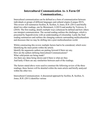 Intercultural Communication As A Form Of
Communication...
Intercultural communication can be defined as a form of communication between
individuals or groups of different languages and cultural origins (Lanqua 2015).
This review will summarize Scollon, R, Scollon, S; Jones, R.H. (2011) and briefly
detail two other readings, one by Blommaert, J (2013) and another by Vertovec, S.
(2010). The first reading, details multiple ways culturecan be defined and how others
can interpret communication. The second reading outlines the challenges, which is
presented by Superdiversity with an understanding of citizenship. Lastly the final
reading summarizes and outlines the changing contexts surrounding multiculturalism
and discusses that we may be shifting into a post multiculturalism world.
Whilst constructing this review multiple factors had to be considered, which were:
Identifying the main points within the article.
Identify the arguments authors are putting forward if there are any.
How are the authors defining Intercultural Communications?
What valid points are being made?
Are there any ideas being shown and if there is what are they
And lastly if there are any similarities between each of the readings.
The factors stated above were used to construct the following review of the three
readings; these factors will be detailed within the main article and briefly analyzed
within the other two.
Intercultural Communication: A discoursed approach by Scollon, R, Scollon, S;
Jones, R.H. (2011) identifies various
 