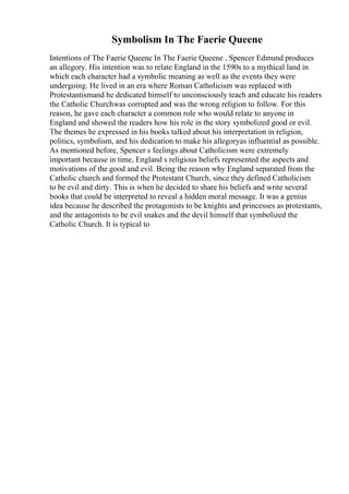 Symbolism In The Faerie Queene
Intentions of The Faerie Queene In The Faerie Queene , Spencer Edmund produces
an allegory. His intention was to relate England in the 1590s to a mythical land in
which each character had a symbolic meaning as well as the events they were
undergoing. He lived in an era where Roman Catholicism was replaced with
Protestantismand he dedicated himself to unconsciously teach and educate his readers
the Catholic Churchwas corrupted and was the wrong religion to follow. For this
reason, he gave each character a common role who would relate to anyone in
England and showed the readers how his role in the story symbolized good or evil.
The themes he expressed in his books talked about his interpretation in religion,
politics, symbolism, and his dedication to make his allegoryas influential as possible.
As mentioned before, Spencer s feelings about Catholicism were extremely
important because in time, England s religious beliefs represented the aspects and
motivations of the good and evil. Being the reason why England separated from the
Catholic church and formed the Protestant Church, since they defined Catholicism
to be evil and dirty. This is when he decided to share his beliefs and write several
books that could be interpreted to reveal a hidden moral message. It was a genius
idea because he described the protagonists to be knights and princesses as protestants,
and the antagonists to be evil snakes and the devil himself that symbolized the
Catholic Church. It is typical to
 
