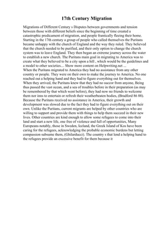 17th Century Migration
Migrations of Different Century s Disputes between governments and tension
between those with different beliefs since the beginning of time created a
catastrophic predicament of migration, and people frantically fleeing their home.
Starting in the 17th century a group of people who called themselves the Puritans
became unhappy with the church of England and the way they ruled. They believed
that the church needed to be purified, and their only option to change the church
system was to leave England. They then began an extreme journey across the water
to establish a new church. The Puritans main goal in migrating to America was to
create what they believed to be a city upon a hill , which would be the guidelines and
a model to other societies.... Show more content on Helpwriting.net ...
When the Puritans migrated to America they had no assistance from any other
country or people. They were on their own to make the journey to America. No one
reached out a helping hand and they had to figure everything out for themselves.
When they arrived, the Puritans knew that they had no succor from anyone, Being
thus passed the vast ocean, and a sea of troubles before in their preparation (as may
be remembered by that which went before), they had now no friends to welcome
them nor inns to entertain or refresh their weatherbeaten bodies, (Bradford 86 88).
Because the Puritans received no assistance in America, their growth and
development was slowed due to the fact they had to figure everything out on their
own. Unlike the Puritans, current migrants are helped by other countries who are
willing to support and provide them with things to help them succeed in their new
lives. Other countries are kind enough to allow some refugees to come into their
land and start a new life, one free of violence and full of opportunities, Many
Europeans notably, those in Sweden, Iceland, the Greek Island of Kos have been
caring for the refugees, acknowledging the probable economic burdens but letting
compassion subsume them, (Ghilarducci). The country s that lend a helping hand to
the refugees provide an excessive benefit for them because it
 