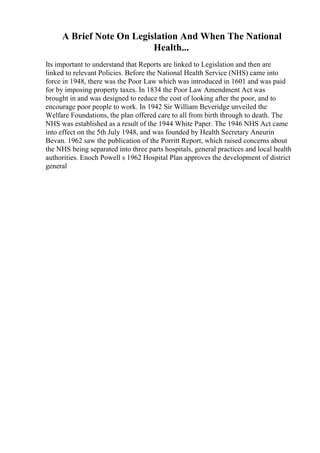 A Brief Note On Legislation And When The National
Health...
Its important to understand that Reports are linked to Legislation and then are
linked to relevant Policies. Before the National Health Service (NHS) came into
force in 1948, there was the Poor Law which was introduced in 1601 and was paid
for by imposing property taxes. In 1834 the Poor Law Amendment Act was
brought in and was designed to reduce the cost of looking after the poor, and to
encourage poor people to work. In 1942 Sir William Beveridge unveiled the
Welfare Foundations, the plan offered care to all from birth through to death. The
NHS was established as a result of the 1944 White Paper. The 1946 NHS Act came
into effect on the 5th July 1948, and was founded by Health Secretary Aneurin
Bevan. 1962 saw the publication of the Porritt Report, which raised concerns about
the NHS being separated into three parts hospitals, general practices and local health
authorities. Enoch Powell s 1962 Hospital Plan approves the development of district
general
 