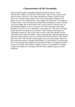 Characteristics Of My Personality
My personality has been strengthened and developed through my various
characteristics, hobbies, and interests. Others believe that i am just a lazy weirdo
who loves jokes. However, I have goals and dreams to bring to fruition. Please
allow me to expand on these points. Some of my characteristics shape the way
people view me. An example of this is how happy I am all the time. It has gotten to
the point where if I am not smiling my friends think something is wrong. I feel that
I am always happy due to the fact that I like to have a positive outlook on life. If
something bad happens I just try my best to roll with it and improve from there.
Basically, I try not to cry over spilt milk; I see no point in it. I feel that it will make
people feel free to be themselves around me. I find it important that people are
comfortable around me. This is due in part to the fact that when people are more
comfortable, they tend to be happier. I enjoy making people laugh and helping them
enjoy the moment wherever we are. The main trait of my personality is how much I
like to have fun. I like to think it makes people view me as easy going. Whenever i
find another personwho is energetic and friendly, it is great because i need someone
fun to stay interested and engaged. My short attention span is my biggest downfall.
It causes me to drift when anyone is talking. It once was so bad that I was talking
and got side tracked as I was talking. The fact that my attention span is so short
sometimes
 