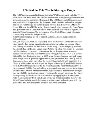 Effects of the Cold War in Nicaragua Essays
The Cold War was a period in history right after WWII ended and it ended in 1991,
when the USSR broke apart. The conflict was between two types of governments: the
communists and the capitalism (democrats). The USSR represented the communist
side, while the U.S. represented the democrats. Both countries had nuclear weapons
and did not want to fight each other directly because they didn t want a Mutually
Assured Destruction (MAD), so they fought through other countries, by Proxy Wars.
The global tensions in Cold Waraffected a few countries in a couple of regions, for
example Central America. The involvement of the United States aided Nicaragua
economically, militarily, and politically.
When Central America got rid of Spanish Colonial ... Show more content on
Helpwriting.net ...
BBC, 06 May 2004. Web. 13 May 2014). Since the National Guard didn t have that
many people, they started recruiting farmers who were kicked out because of the
new farming system that the Sandinistas started using. The second group was lead
by a dissatisfied Sandinistas leader, Eden Pastora. He set up two groups in Honduras
called the contras , or counter revolutionary forces. Reagan wanted to support
contras economically and he stated that quite openly; however, a lot of U.S. citizens
did not like that. During that time, in 1985, a war between Iran and Iraq took place.
Even though the U.S. publicly supported Iraq, the government also secretly assisted
Iran. Among those years Iran asked the United States for help with weaponry. It is
illegal to sell weapons to the hostages but Regan still thought it would help him and
the U.S. One of the reasons why he did it was because he wanted to take control in
the problematic Middle East and selling weapons to Iran would improve the relations
with Iran and Lebanon. At the same time Reagan wanted to free the seven hostages
that were held by Iranian terrorist and even though he strongly supported the rule of
not negotiating with terrorists, he broke the rule by supplying Iran with weapons.
After receiving money from Iran, Regan sponsored contras using that money. The
United States had also supplied the contras with weapons and equipment. After the
clandestine deal between the two countries was published in the
 
