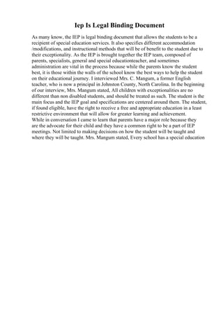 Iep Is Legal Binding Document
As many know, the IEP is legal binding document that allows the students to be a
recipient of special education services. It also specifies different accommodation
/modifications, and instructional methods that will be of benefit to the student due to
their exceptionality. As the IEP is brought together the IEP team, composed of
parents, specialists, general and special educationteacher, and sometimes
administration are vital in the process because while the parents know the student
best, it is those within the walls of the school know the best ways to help the student
on their educational journey. I interviewed Mrs. C. Mangum, a former English
teacher, who is now a principal in Johnston County, North Carolina. In the beginning
of our interview, Mrs. Mangum stated, All children with exceptionalities are no
different than non disabled students, and should be treated as such. The student is the
main focus and the IEP goal and specifications are centered around them. The student,
if found eligible, have the right to receive a free and appropriate education in a least
restrictive environment that will allow for greater learning and achievement.
While in conversation I came to learn that parents have a major role because they
are the advocate for their child and they have a common right to be a part of IEP
meetings. Not limited to making decisions on how the student will be taught and
where they will be taught. Mrs. Mangum stated, Every school has a special education
 