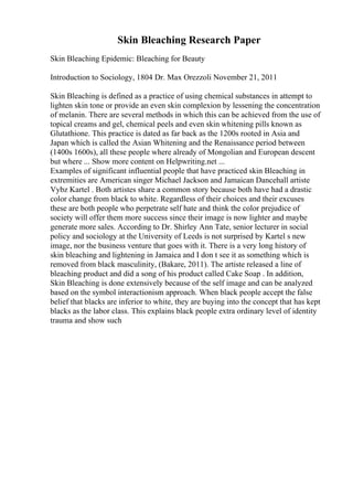 Skin Bleaching Research Paper
Skin Bleaching Epidemic: Bleaching for Beauty
Introduction to Sociology, 1804 Dr. Max Orezzoli November 21, 2011
Skin Bleaching is defined as a practice of using chemical substances in attempt to
lighten skin tone or provide an even skin complexion by lessening the concentration
of melanin. There are several methods in which this can be achieved from the use of
topical creams and gel, chemical peels and even skin whitening pills known as
Glutathione. This practice is dated as far back as the 1200s rooted in Asia and
Japan which is called the Asian Whitening and the Renaissance period between
(1400s 1600s), all these people where already of Mongolian and European descent
but where ... Show more content on Helpwriting.net ...
Examples of significant influential people that have practiced skin Bleaching in
extremities are American singer Michael Jackson and Jamaican Dancehall artiste
Vybz Kartel . Both artistes share a common story because both have had a drastic
color change from black to white. Regardless of their choices and their excuses
these are both people who perpetrate self hate and think the color prejudice of
society will offer them more success since their image is now lighter and maybe
generate more sales. According to Dr. Shirley Ann Tate, senior lecturer in social
policy and sociology at the University of Leeds is not surprised by Kartel s new
image, nor the business venture that goes with it. There is a very long history of
skin bleaching and lightening in Jamaica and I don t see it as something which is
removed from black masculinity, (Bakare, 2011). The artiste released a line of
bleaching product and did a song of his product called Cake Soap . In addition,
Skin Bleaching is done extensively because of the self image and can be analyzed
based on the symbol interactionism approach. When black people accept the false
belief that blacks are inferior to white, they are buying into the concept that has kept
blacks as the labor class. This explains black people extra ordinary level of identity
trauma and show such
 