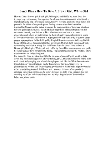 Junot Diaz s How To Date A Brown Girl, White Girl
How to Date a Brown girl, Black girl, White girl, and Halfie by Junot Diaz the
teenage boy continuously has repeated facades on interactions noted with females,
including hiding one s true social status, history, race and ethnicity. This makes the
potential for either of the participants finding out the truth about the other
impossible. Moreover, the writer promotes the manipulation of the given situation
towards gaining his physical cut of intimacy regardless of his partners needs for
emotional maturity and intimacy. Diaz also demonstrates how a person s
expectations of others are determined by their subjective generalizations in terms
of race or social class. In addition, it highlights how individuals try to control other
people s perceptions. In Battle Royal by Ralph Ellison the narrator is living his life
based off the advice his grandfather has given him. Overall, both stories deal with
overcoming obstacles in a way that s different from the other. How to Date a
Brown girl, Black girl, White girl, and Halfie by Junot Diaz comes across as a guide
book for teenage boys for ethnicity dating. The narrator addresses the reader... Show
more content on Helpwriting.net ...
For example, Diaz says that that hide the pictures of yourself with an Afro...take
down any embarrassing photos of your family, (143). Diaz also instructs one to hide
their ethnicity by saying, run a hand through your hair like the White boys do even
though the only thing that runs easily through your hair is Africa (145). He
guarantees his readers that following the given counsel offers one a high probability
of accomplishing physical fulfillment and closeness because of the precisely
arranged subjective impression he shows towards his date. Diaz suggests that the
covering up of one s character is the best activity. Regardless of the unethical
behaviors joined to the
 