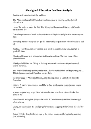 Aboriginal Education Problem Analysis
Context and importance of the problem
The Aboriginal people of Canada are suffering due to poverty and the lack of
education is
one of the major reasons for that. The Aboriginal Educational Society of Canada
believes that the
Canadian government needs to increase the funding for Aboriginals in secondary and
post
secondary because many do not get the opportunity to pursue an education due to lack
of
funding. They Canadian government also needs to start teaching kindergarten to
grade 12 about
Aboriginal history as it is important to Canadian culture. The root cause of this
problem is that
Aboriginal children are failing to develop a sense of identity through residential
school curricula.
The curriculum barely portrays their true ... Show more content on Helpwriting.net ...
This is because much of Canadian society lacks
the knowledge of Aboriginal history, and it is important to learn about it as it IS
Canadian
history. A step by step process would be to first implement a curriculum on young
children in
schools. A good way to get them interested would be to have picture books that
explain the
history of the Aboriginal people of Canada.9 The easiest way to learn something is
when you are
young, so focusing on the younger generation as a stepping stone will set the tone for
the
future.10 After this slowly work up to the higher grades, until eventually reaching
post secondary
 