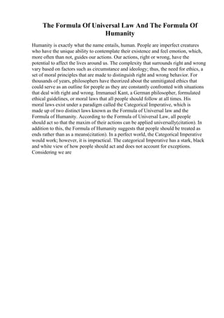 The Formula Of Universal Law And The Formula Of
Humanity
Humanity is exactly what the name entails, human. People are imperfect creatures
who have the unique ability to contemplate their existence and feel emotion, which,
more often than not, guides our actions. Our actions, right or wrong, have the
potential to affect the lives around us. The complexity that surrounds right and wrong
vary based on factors such as circumstance and ideology; thus, the need for ethics, a
set of moral principles that are made to distinguish right and wrong behavior. For
thousands of years, philosophers have theorized about the unmitigated ethics that
could serve as an outline for people as they are constantly confronted with situations
that deal with right and wrong. Immanuel Kant, a German philosopher, formulated
ethical guidelines, or moral laws that all people should follow at all times. His
moral laws exist under a paradigm called the Categorical Imperative, which is
made up of two distinct laws known as the Formula of Universal law and the
Formula of Humanity. According to the Formula of Universal Law, all people
should act so that the maxim of their actions can be applied universally(citation). In
addition to this, the Formula of Humanity suggests that people should be treated as
ends rather than as a means(citation). In a perfect world, the Categorical Imperative
would work; however, it is impractical. The categorical Imperative has a stark, black
and white view of how people should act and does not account for exceptions.
Considering we are
 