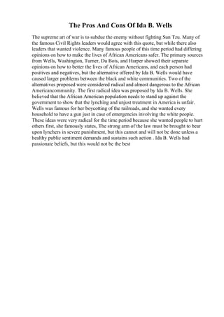 The Pros And Cons Of Ida B. Wells
The supreme art of war is to subdue the enemy without fighting Sun Tzu. Many of
the famous Civil Rights leaders would agree with this quote, but while there also
leaders that wanted violence. Many famous people of this time period had differing
opinions on how to make the lives of African Americans safer. The primary sources
from Wells, Washington, Turner, Du Bois, and Harper showed their separate
opinions on how to better the lives of African Americans, and each person had
positives and negatives, but the alternative offered by Ida B. Wells would have
caused larger problems between the black and white communities. Two of the
alternatives proposed were considered radical and almost dangerous to the African
Americancommunity. The first radical idea was proposed by Ida B. Wells. She
believed that the African American population needs to stand up against the
government to show that the lynching and unjust treatment in America is unfair.
Wells was famous for her boycotting of the railroads, and she wanted every
household to have a gun just in case of emergencies involving the white people.
These ideas were very radical for the time period because she wanted people to hurt
others first, she famously states, The strong arm of the law must be brought to bear
upon lynchers in severe punishment, but this cannot and will not be done unless a
healthy public sentiment demands and sustains such action . Ida B. Wells had
passionate beliefs, but this would not be the best
 
