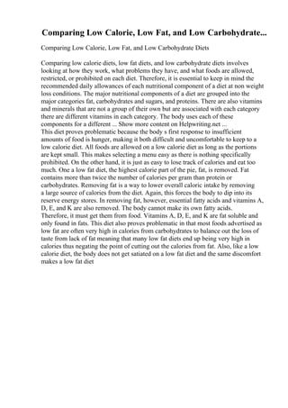 Comparing Low Calorie, Low Fat, and Low Carbohydrate...
Comparing Low Calorie, Low Fat, and Low Carbohydrate Diets
Comparing low calorie diets, low fat diets, and low carbohydrate diets involves
looking at how they work, what problems they have, and what foods are allowed,
restricted, or prohibited on each diet. Therefore, it is essential to keep in mind the
recommended daily allowances of each nutritional component of a diet at non weight
loss conditions. The major nutritional components of a diet are grouped into the
major categories fat, carbohydrates and sugars, and proteins. There are also vitamins
and minerals that are not a group of their own but are associated with each category
there are different vitamins in each category. The body uses each of these
components for a different ... Show more content on Helpwriting.net ...
This diet proves problematic because the body s first response to insufficient
amounts of food is hunger, making it both difficult and uncomfortable to keep to a
low calorie diet. All foods are allowed on a low calorie diet as long as the portions
are kept small. This makes selecting a menu easy as there is nothing specifically
prohibited. On the other hand, it is just as easy to lose track of calories and eat too
much. One a low fat diet, the highest calorie part of the pie, fat, is removed. Fat
contains more than twice the number of calories per gram than protein or
carbohydrates. Removing fat is a way to lower overall caloric intake by removing
a large source of calories from the diet. Again, this forces the body to dip into its
reserve energy stores. In removing fat, however, essential fatty acids and vitamins A,
D, E, and K are also removed. The body cannot make its own fatty acids.
Therefore, it must get them from food. Vitamins A, D, E, and K are fat soluble and
only found in fats. This diet also proves problematic in that most foods advertised as
low fat are often very high in calories from carbohydrates to balance out the loss of
taste from lack of fat meaning that many low fat diets end up being very high in
calories thus negating the point of cutting out the calories from fat. Also, like a low
calorie diet, the body does not get satiated on a low fat diet and the same discomfort
makes a low fat diet
 
