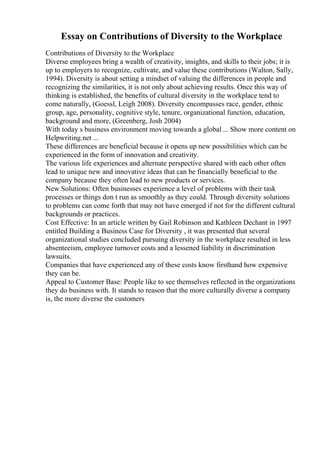 Essay on Contributions of Diversity to the Workplace
Contributions of Diversity to the Workplace
Diverse employees bring a wealth of creativity, insights, and skills to their jobs; it is
up to employers to recognize, cultivate, and value these contributions (Walton, Sally,
1994). Diversity is about setting a mindset of valuing the differences in people and
recognizing the similarities, it is not only about achieving results. Once this way of
thinking is established, the benefits of cultural diversity in the workplace tend to
come naturally, (Goessl, Leigh 2008). Diversity encompasses race, gender, ethnic
group, age, personality, cognitive style, tenure, organizational function, education,
background and more, (Greenberg, Josh 2004)
With today s business environment moving towards a global ... Show more content on
Helpwriting.net ...
These differences are beneficial because it opens up new possibilities which can be
experienced in the form of innovation and creativity.
The various life experiences and alternate perspective shared with each other often
lead to unique new and innovative ideas that can be financially beneficial to the
company because they often lead to new products or services.
New Solutions: Often businesses experience a level of problems with their task
processes or things don t run as smoothly as they could. Through diversity solutions
to problems can come forth that may not have emerged if not for the different cultural
backgrounds or practices.
Cost Effective: In an article written by Gail Robinson and Kathleen Dechant in 1997
entitled Building a Business Case for Diversity , it was presented that several
organizational studies concluded pursuing diversity in the workplace resulted in less
absenteeism, employee turnover costs and a lessened liability in discrimination
lawsuits.
Companies that have experienced any of these costs know firsthand how expensive
they can be.
Appeal to Customer Base: People like to see themselves reflected in the organizations
they do business with. It stands to reason that the more culturally diverse a company
is, the more diverse the customers
 