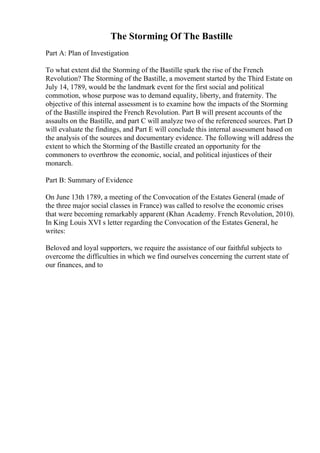 The Storming Of The Bastille
Part A: Plan of Investigation
To what extent did the Storming of the Bastille spark the rise of the French
Revolution? The Storming of the Bastille, a movement started by the Third Estate on
July 14, 1789, would be the landmark event for the first social and political
commotion, whose purpose was to demand equality, liberty, and fraternity. The
objective of this internal assessment is to examine how the impacts of the Storming
of the Bastille inspired the French Revolution. Part B will present accounts of the
assaults on the Bastille, and part C will analyze two of the referenced sources. Part D
will evaluate the findings, and Part E will conclude this internal assessment based on
the analysis of the sources and documentary evidence. The following will address the
extent to which the Storming of the Bastille created an opportunity for the
commoners to overthrow the economic, social, and political injustices of their
monarch.
Part B: Summary of Evidence
On June 13th 1789, a meeting of the Convocation of the Estates General (made of
the three major social classes in France) was called to resolve the economic crises
that were becoming remarkably apparent (Khan Academy. French Revolution, 2010).
In King Louis XVI s letter regarding the Convocation of the Estates General, he
writes:
Beloved and loyal supporters, we require the assistance of our faithful subjects to
overcome the difficulties in which we find ourselves concerning the current state of
our finances, and to
 