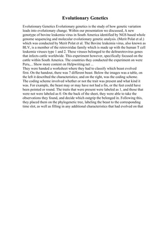 Evolutionary Genetics
Evolutionary Genetics Evolutionary genetics is the study of how genetic variation
leads into evolutionary change. Within our presentation we discussed, A new
genotype of bovine leukemia virus in South America identified by NGS based whole
genome sequencing and molecular evolutionary genetic analysis. (Merit Polat et al.)
which was conducted by Merit Polat et al. The Bovine leukemia virus, also known as
BLV, is a member of the retroviridae family which is made up with the human T cell
leukemia viruses type 1 and 2. These viruses belonged to the deltraretrovirus genes
that infects cattle worldwide. This experiment however, specifically focused on the
cattle within South America. The countries they conducted the experiment on were
Peru,... Show more content on Helpwriting.net ...
They were handed a worksheet where they had to classify which beast evolved
first. On the handout, there was 7 different beast. Below the images was a table, on
the left it described the characteristics; and on the right, was the coding scheme.
The coding scheme involved whether or not the trait was present and what kind it
was. For example, the beast may or may have not had a fin, or the feet could have
been pointed or round. The traits that were present were labeled as 1, and those that
were not were labeled as 0. On the back of the sheet, they were able to take the
observations they found, and decide which outgrip the belonged in. Following this,
they placed them on the phylogenetic tree, labeling the beast to the corresponding
time slot, as well as filling in any additional characteristics that had evolved on that
 