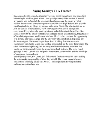 Saying Goodbye To A Teacher
Saying goodbye to a my choir teacher They say people never know how important
something is, until it s gone. When I said goodbye to my choir teacher, it opened
my eyes to how influential she was. Jami Lercher pursued the job of my choir
teacher freshman and sophomore year at Roseville Area High School. She played a
significant role in my life as my mentor and a great friend. She also invited me to
join her outside of schoolchoir, VOX and we grew even closer through that
experience. Everywhere she went, merriment and exhilaration followed her. She
assisted me with the ability to read notes and read music. Unfortunately, the jubilance
of the choir department would come to a halt. Mrs. Lercher received the opportunity
of a lifetime and was accepted into the university of MiamiFlorida to pursue her
doctorate degree. She would depart from RAHS, taking that merriment and
exhilaration with her to Miami that she had constructed for the choir department. The
choir students were grieving, but we supported her decision and knew that this
would aid her immensely when she would come back to teach. The night I said
goodbye to Mrs. Lercher was a night of waterworks, compliments and the hardships
of expressing our goodbyes.
That night my choir, Bel Canto, just finished our final concert of the year, making
the waterworks pump double of what they should. The crowd roared when we
finished our final song called Sail Away . The compliments flowing from the
audience s mouths about how
 