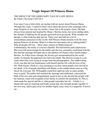 Tragic Impact Of Princess Diana
THE IMPACT OF THE GRIM FAIRY TALE OF LADY DIANA
By ChloГ« De Groot 2 EN VS 3
Ever since I was a little child, my mother told me stories about Princess Diana.
Through this essay, I wanted to know more about the person who seemingly left a
large footprint in, not only my mother s heart, but in the people s heart. She had
always been amazed and inspired by Diana s flawless looks, her never ending smile,
her attitude of fighting for the greater good and never giving up. What wonders me
though, is what made her that special. There were and still are a lot of
extraordinary princesses in this world. Still Princess Diana remains to be the most
famous Princess of all time. What is it about her that makes her so unforgettable?
Why do people still see ... Show more content on Helpwriting.net ...
Unfortunately, the reality is a lot less cheerful. She had bulimia and a depression.
She never felt good enough for the public and she was constantly confronted with the
fact that her marriage fell apart due to the adultery of Charles with Camilla Parker
Bowles. As if that wasn t enough, the divorce got sensationalised by the world
media. Eventually the paparazzi also led to her death. She died too young in a car
crash when they were trying to escape from the photographers. The saddest thing
of all, was that she just found peace with herself and her life with the love of her
life: Dodi Fayed. I think it s very touching to see how much people were moved by
her death. A lot of people identified with Diana, so her sudden death came as a big
shock for everyone. Ms. Willoughby could best captivate why so many people
were in grief: The public had watched the marriage and celebrated, witnessed the
birth of her two sons and congratulated, stood in awe as she dazzled the people with
her humour, cried with sympathy at her ability to comfort the terminally ill. This is
what made her special and this is what people remember her for. . I think it s a
shame that such an inspiring and bright young lady who brought people together in
her own way, had to pass away for another stupid, sassy story in a magazine. It leaves
me
 