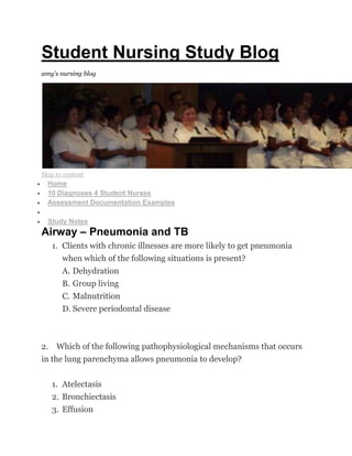Student Nursing Study Blog
amy's nursing blog
Skip to content
Home
10 Diagnoses 4 Student Nurses
Assessment Documentation Examples
NCLEX Ques
Study Notes
Airway – Pneumonia and TB
1. Clients with chronic illnesses are more likely to get pneumonia
when which of the following situations is present?
A. Dehydration
B. Group living
C. Malnutrition
D. Severe periodontal disease
2. Which of the following pathophysiological mechanisms that occurs
in the lung parenchyma allows pneumonia to develop?
1. Atelectasis
2. Bronchiectasis
3. Effusion
 