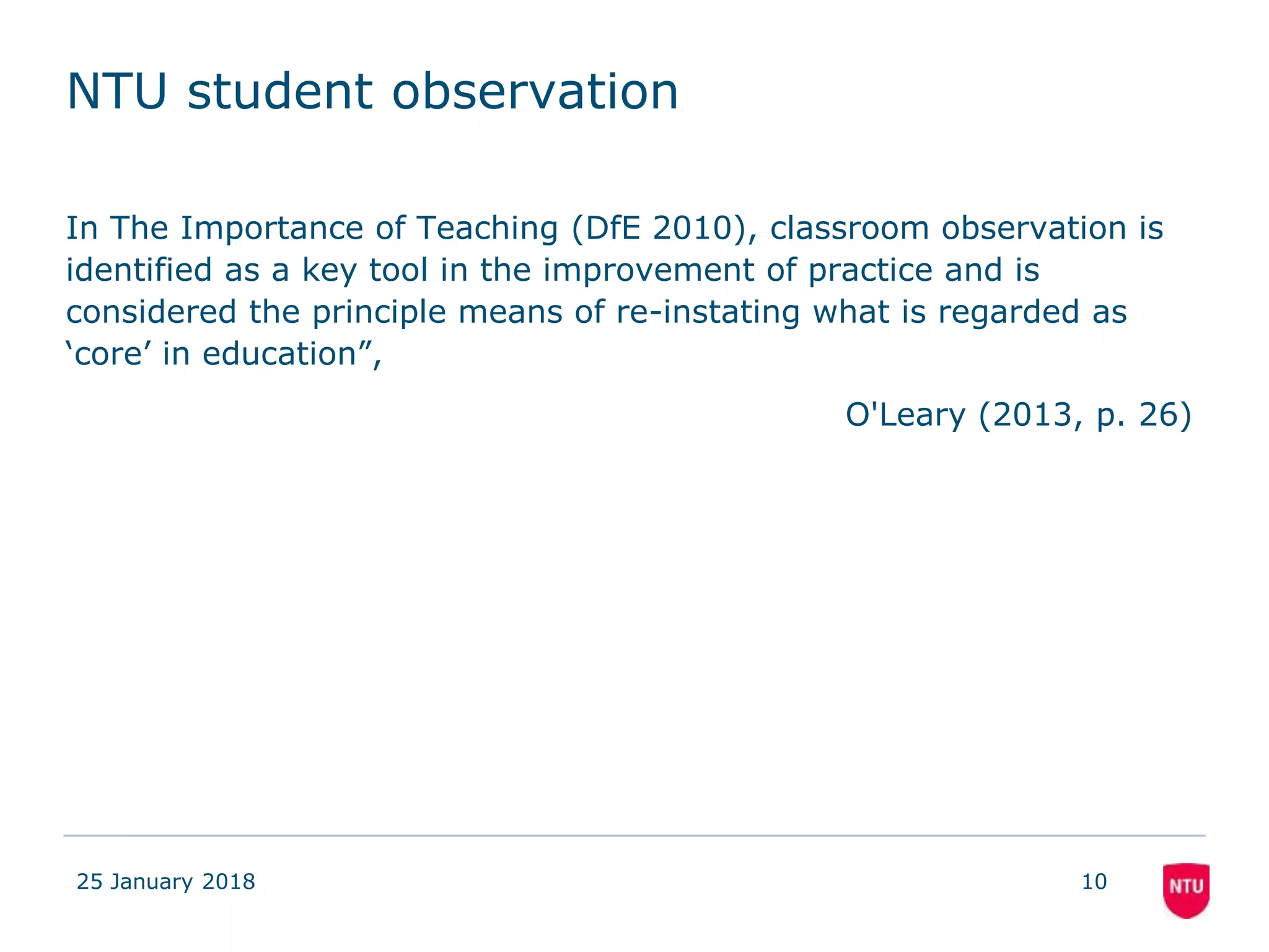 NTU student observation
In The Importance of Teaching (DfE 2010), classroom observation is
identified as a key tool in the improvement of practice and is
considered the principle means of re-instating what is regarded as
‘core’ in education”,
O'Leary (2013, p. 26)
25 January 2018 10
 