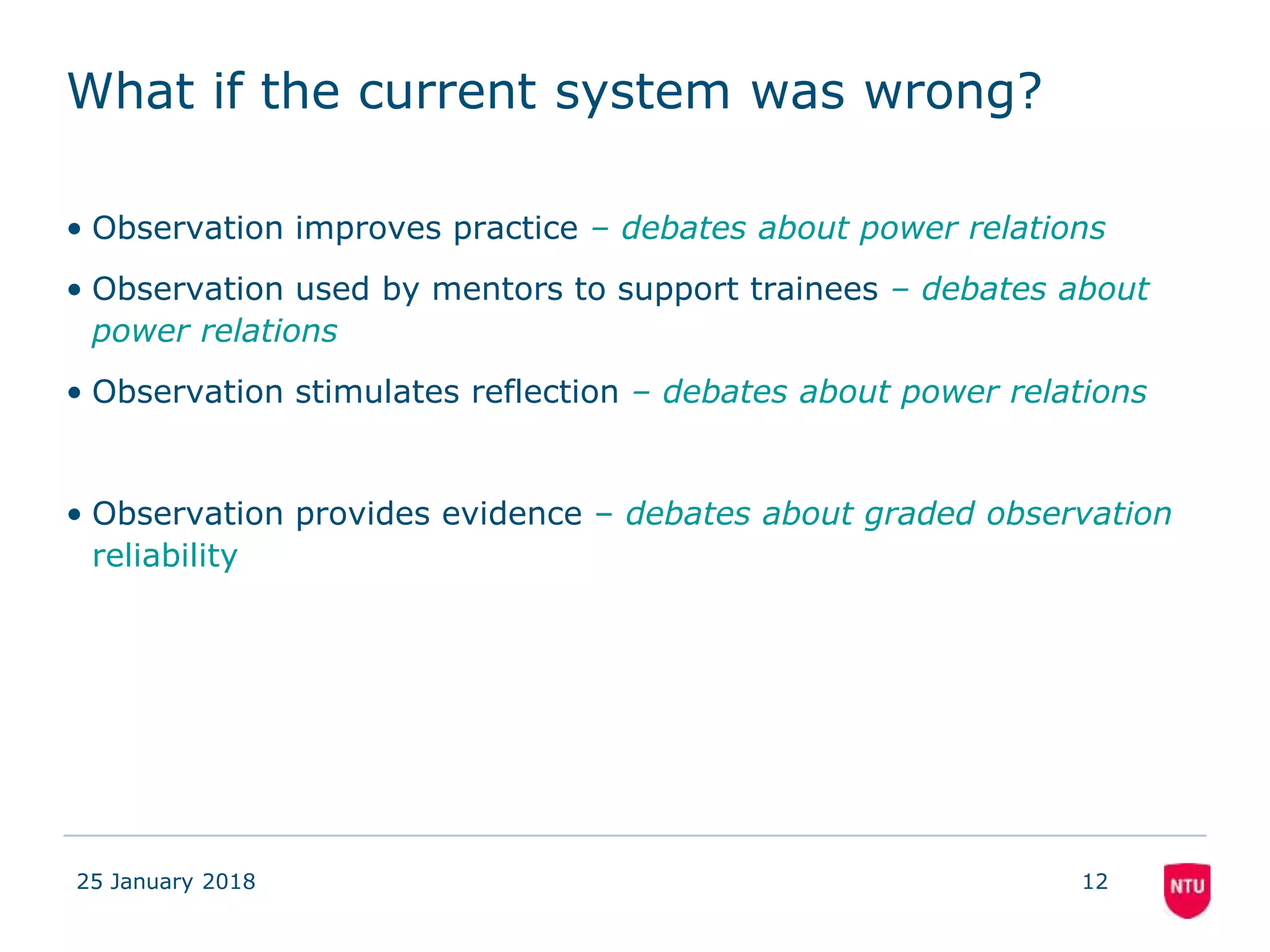 What if the current system was wrong?
• Observation improves practice – debates about power relations
• Observation used by mentors to support trainees – debates about
power relations
• Observation stimulates reflection – debates about power relations
• Observation provides evidence – debates about graded observation
reliability
25 January 2018 12
 
