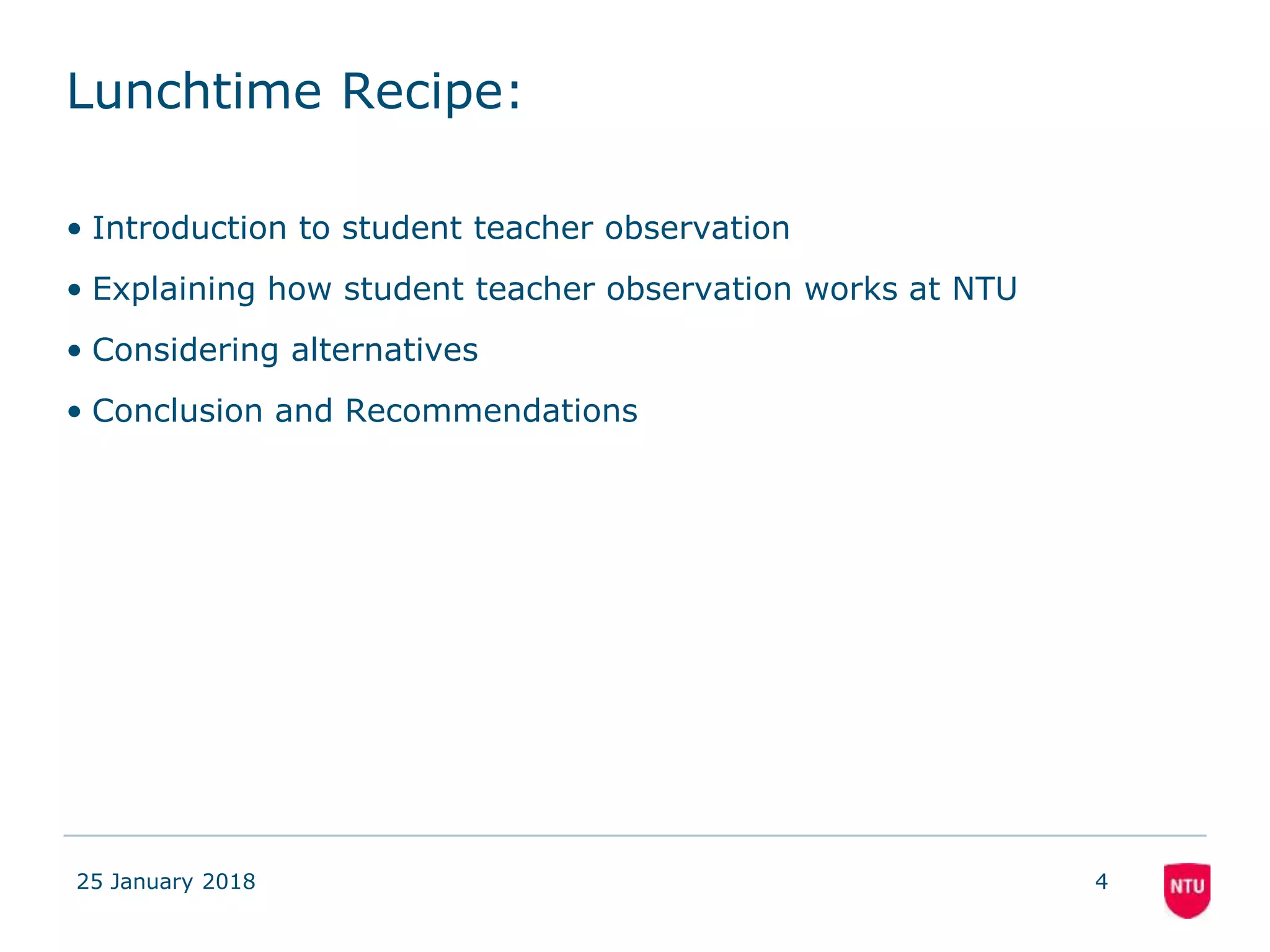 Lunchtime Recipe:
• Introduction to student teacher observation
• Explaining how student teacher observation works at NTU
• Considering alternatives
• Conclusion and Recommendations
25 January 2018 4
 