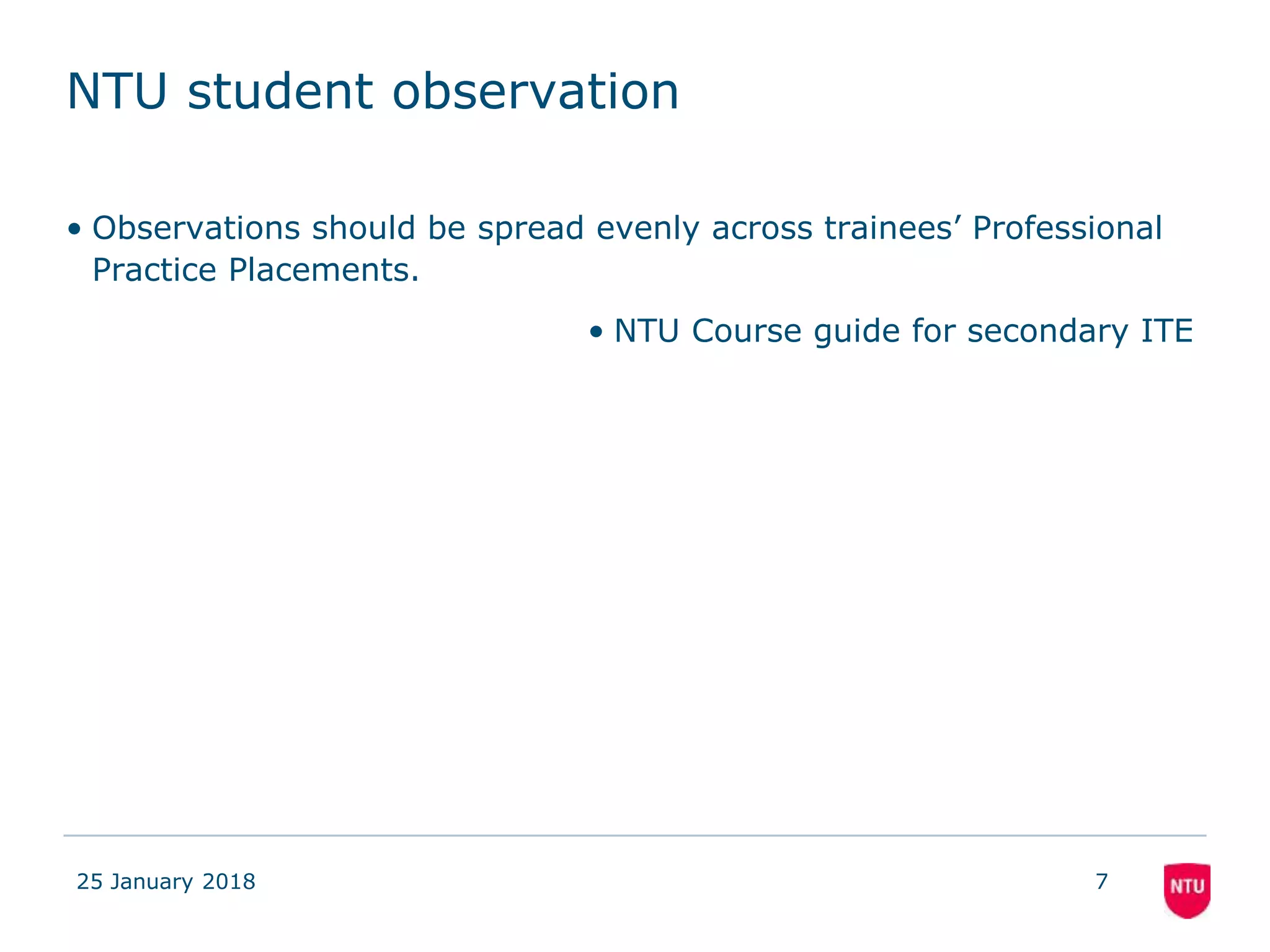 NTU student observation
• Observations should be spread evenly across trainees’ Professional
Practice Placements.
• NTU Course guide for secondary ITE
25 January 2018 7
 