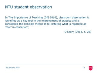 NTU student observation
In The Importance of Teaching (DfE 2010), classroom observation is
identified as a key tool in the improvement of practice and is
considered the principle means of re-instating what is regarded as
‘core’ in education”,
O'Leary (2013, p. 26)
25 January 2018 10
 
