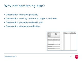 Why not something else?
• Observation improves practice;
• Observation used by mentors to support trainees;
• Observation provides evidence; and
• Observation stimulates reflection.
25 January 2018 11
 