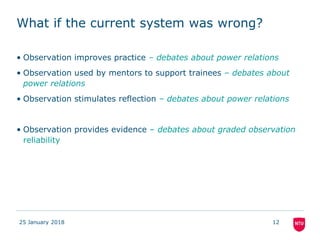 What if the current system was wrong?
• Observation improves practice – debates about power relations
• Observation used by mentors to support trainees – debates about
power relations
• Observation stimulates reflection – debates about power relations
• Observation provides evidence – debates about graded observation
reliability
25 January 2018 12
 