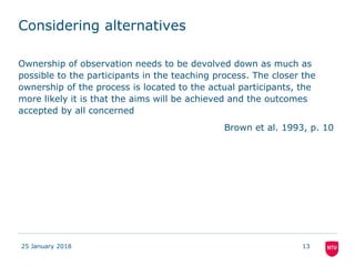 Considering alternatives
25 January 2018 13
Ownership of observation needs to be devolved down as much as
possible to the participants in the teaching process. The closer the
ownership of the process is located to the actual participants, the
more likely it is that the aims will be achieved and the outcomes
accepted by all concerned
Brown et al. 1993, p. 10
 