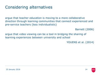 Considering alternatives
argue that teacher education is moving to a more collaborative
direction through learning communities that connect experienced and
pre-service teachers (less individualistic)
Barnett (2006)
argue that video viewing can be a tool in bridging the sharing of
learning experiences between university and school
YOUENS et al. (2014)
25 January 2018 14
 