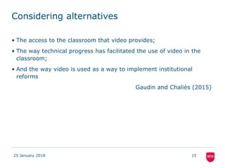 Considering alternatives
25 January 2018 15
• The access to the classroom that video provides;
• The way technical progress has facilitated the use of video in the
classroom;
• And the way video is used as a way to implement institutional
reforms
Gaudin and Chaliès (2015)
 