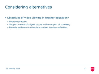 Considering alternatives
25 January 2018 17
• Objectives of video viewing in teacher education?
– improve practice;
– Support mentors/subject tutors in the support of trainees;
– Provide evidence to stimulate student teacher reflection.
 