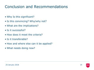 Conclusion and Recommendations
• Why Is this significant?
• Is this convincing? Why/why not?
• What are the implications?
• Is it successful?
• How does it meet the criteria?
• Is it transferable?
• How and where else can it be applied?
• What needs doing now?
25 January 2018 19
 