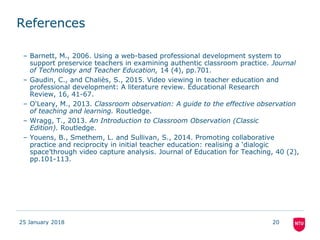 References
– Barnett, M., 2006. Using a web-based professional development system to
support preservice teachers in examining authentic classroom practice. Journal
of Technology and Teacher Education, 14 (4), pp.701.
– Gaudin, C., and Chaliès, S., 2015. Video viewing in teacher education and
professional development: A literature review. Educational Research
Review, 16, 41-67.
– O'Leary, M., 2013. Classroom observation: A guide to the effective observation
of teaching and learning. Routledge.
– Wragg, T., 2013. An Introduction to Classroom Observation (Classic
Edition). Routledge.
– Youens, B., Smethem, L. and Sullivan, S., 2014. Promoting collaborative
practice and reciprocity in initial teacher education: realising a ‘dialogic
space’through video capture analysis. Journal of Education for Teaching, 40 (2),
pp.101-113.
25 January 2018 20
 