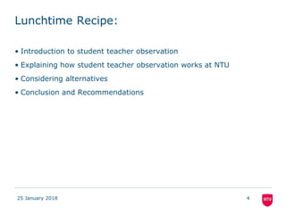 Lunchtime Recipe:
• Introduction to student teacher observation
• Explaining how student teacher observation works at NTU
• Considering alternatives
• Conclusion and Recommendations
25 January 2018 4
 