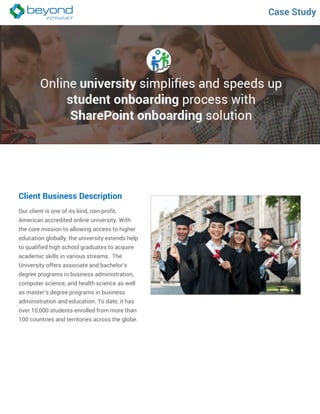 Case Study
Client Business Description
Our client is one of its kind, non-profit,
American accredited online university. With
the core mission to allowing access to higher
education globally, the university extends help
to qualified high school graduates to acquire
academic skills in various streams. The
University offers associate and bachelor’s
degree programs in business administration,
computer science, and health science as well
as master’s degree programs in business
administration and education. To date, it has
over 10,000 students enrolled from more than
100 countries and territories across the globe.
 