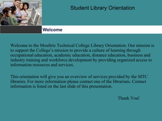 Student Library Orientation
Welcome
Welcome to the Moultrie Technical College Library Orientation. Our mission is
to support the College’s mission to provide a culture of learning through
occupational education, academic education, distance education, business and
industry training and workforce development by providing organized access to
information resources and services.
This orientation will give you an overview of services provided by the MTC
libraries. For more information please contact one of the librarians. Contact
information is listed on the last slide of this presentation.
Thank You!
 