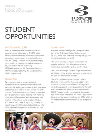 Higher Education
Information Sheet
STUDENT
OPPORTUNITIES
HIGHER
EDUCATION
INFORMATION SHEETS
Lead Student Rep (LSR)
The LSR represents all HE students via the HE
student representative system. The LSR takes
feedback from student reps and then actively works
to represent student views at senior level forums
with the College. The LSR also leads of developing
opportunities to enhance the student experience.
You can contact the LSR by emailing
LSR@bridgwater.ac.uk. Or if you would like more
information about becoming the LSR please email
HE@bridgwater.ac.uk
Student Reps
Each course is required to have a student
representative who represents their cohort and
expresses the feelings and opinions of both their peers
and themselves in relation to how courses run and
operate. Students have the opportunity to represent
their programme in regular meetings with members
of the Senior Management Team and relevant staff
involved in the delivery and promotion of higher
education at the College. It is your opportunity to
voice the opinion of the students to staff, those who
could implement changes and be involved in a two
way discussion.
Student Union
Everyone enrolled at Bridgwater College becomes
part of the Bridgwater College Student Union
(BCSU), which plays a key role in college life (you can
choose to opt out if you wish).
The Union is run by an elected committee who
organise social and fundraising events as well as
making sure learners have a voice and it is heard.
The Union encourages a diverse range of students to
participate in these activities and strive to raise money
for local and international charities.
The BCSU is affiliated to the National Union of
Students. This means that they have support from
a national organisation to help with campaigns and
student issues as well as giving you access to the NUS
Extra discount card, which can be purchased from
BCSU. This card entitles you to various discounts on
high street shops, restaurants and online. If you would
like one of these cards then please visit BCSU which is
located next to the common room at the Bridgwater
site.
Issue 1 — Jan 2015	 Contents correct at time of publication
 