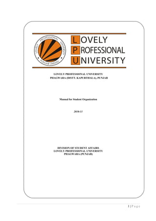 LOVELY PROFESSIONAL UNIVERSITY
PHAGWARA (DISTT. KAPURTHALA), PUNJAB




     Manual for Student Organization



                2010-11




    DIVISION OF STUDENT AFFAIRS
  LOVELY PROFESSIONAL UNIVERSITY
        PHAGWARA (PUNJAB)




                                       1|Page
 