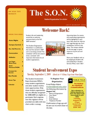 SAN DIEGO STATE
UNIVERSITY
                               The S.O.N. 
                                                        Student Organization Newsletter

                                                                                        J U L Y / A U G U S T      2 0 0 9 




                                                    Welcome Back!
INSIDE THIS ISSUE:
                          Student Life and Leadership                                      Upcoming dates, fun events,
                          would like to welcome                                            and outstanding organizations
                          everyone back to the Fall                                        will be highlighted in each
Aztec Nights         2
                          2009 semester!                                                   issue. Also watch for informa-
                                                                                           tion regarding sign-ups, form
Campus Carnival 2                                                                          availabilities, and form due
                          The Student Organization
                          Newsletter is a publication                                      dates. The campus calendar
Res. Hall Move-Ins   3                                                                     on the last page is a great
                          that was first started in 2007
                          and is now being revived! The                                    resource to print out and
Convocation          3    newsletter will be sent several                                  reference.
                          times a semester with
Athletics            3    important information for all                                    Share your feedback with us
                          student organizations.                                           by stopping by Student Life
Las Vegas            4                                                                     and Leadership in Student
Block Party                                                                                Services West, room 1661!
Aztec                4
PhenomeTHON

Compact for
Success
                     4               Student Involvement Expo
Boo Parade           5
                            Tuesday, September 1, 2009 (Check in @ 9:20am. Expo from 10am-3pm)
                         The Student Involvement                 To Register Your                    T A B L E   T A L K 
Green Tips           5                                                                               T A B L E   T A L K 
                         Expo showcases SDSU’s                     Organization:                 Workshop for 
                         many student organizations                                                 Student 
                                                                                                     Workshop 
Calendar             6                                      E-mail Robyn Adams                   Organizations 
                         and other student involve-                                               for Student 
                                                            (rrubenst@mail.sdsu.edu)              Organizations 
                         ment opportunities. Only                                                 Get a refresher on 
                                                            the following information by         tabling etiquette and 
                         those student organizations                                              Get a refresher on 
                                                                                                learn new ideas to get 
                                                            August 3rd:                          tabling etiquette and 
                         that are officially recognized     *   Name of Organization
                                                                                                 more people to your 
                                                                                                learn new ideas to get 
                                                                                                         table! 
                         for 2008-2009 are eligible to      *   Your Name                        more people to your 
                                                                                                      Tuesday, 
                         participate. Each organiza-        *   Position                                 table! 
                                                                                                     August 25 
                                                                                                     Tuesday, 
                         tion that registers will be        *   Email Address                         2­3pm 
                                                            *   Telephone Number                     August 25 
                                                                                                    Student Life & 
                         provided one table with two                                                   2­3pm 
                                                            Confirmation of sign-ups will            Leadership 
                         chairs under a canopy.                                                     Student Life & 
                                                                                                     SSW 1661 
                                                            be sent out via email closer to          Leadership 
                                                            the date.                                SSW 1661 
 
