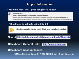Blackboard General Help: http://umb.echelp.org
Support Information
“Read this first” link – good for general review
Blackboard Account Issues
• UMass Service Desk: 617-287-5220 (9 am - 5 pm Eastern)
More at http://adobeconnect.wikispaces.umb.edu/Students
Fill out form to get help using this link
 