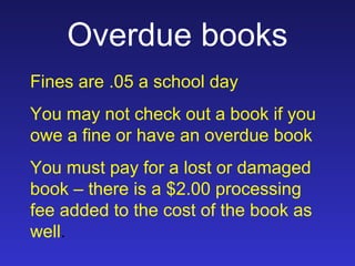 Overdue books
Fines are .05 a school day
You may not check out a book if you
owe a fine or have an overdue book
You must pay for a lost or damaged
book – there is a $2.00 processing
fee added to the cost of the book as
well.
 