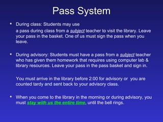 Pass System
 During class: Students may use
  a pass during class from a subject teacher to visit the library. Leave
  your pass in the basket. One of us must sign the pass when you
  leave.

 During advisory: Students must have a pass from a subject teacher
  who has given them homework that requires using computer lab &
  library resources. Leave your pass in the pass basket and sign in.

   You must arrive in the library before 2:00 for advisory or you are
   counted tardy and sent back to your advisory class.

 When you come to the library in the morning or during advisory, you
  must stay with us the entire time, until the bell rings.
 