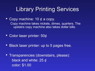 Library Printing Services
 Copy machine: 10 ¢ a copy.
   Copy machine takes nickels, dimes, quarters. The
    upstairs copy machine also takes dollar bills.

 Color laser printer: 50¢

 Black laser printer: up to 5 pages free.

 Transparencies (downstairs, please):
   black and white: 25 ¢
   color: $1.00
 