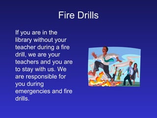 Fire Drills
If you are in the
library without your
teacher during a fire
drill, we are your
teachers and you are
to stay with us. We
are responsible for
you during
emergencies and fire
drills.
 