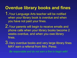 Overdue library books and fines
1.Your Language Arts teacher will be notified
  when your library book is overdue and when
  you have not paid your fines.
2.Your parents will begin to receive emails and
  phone calls when your library books become 2
  weeks overdue, and when you owe library
  fines.
3.Very overdue books and very large library fines
  MAY earn a referral from Mrs. Perez.
  Be responsible and do not earn a fine to begin with!
 