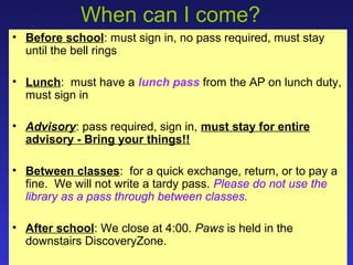When can I come?
• Before school: must sign in, no pass required, must stay
  until the bell rings

• Lunch: must have a lunch pass from the AP on lunch duty,
  must sign in

• Advisory: pass required, sign in, must stay for entire
  advisory - Bring your things!!

• Between classes: for a quick exchange, return, or to pay a
  fine. We will not write a tardy pass. Please do not use the
  library as a pass through between classes.

• After school: We close at 4:00. Paws is held in the
  downstairs DiscoveryZone.
 
