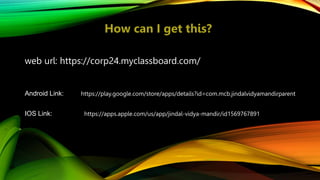 web url: https://corp24.myclassboard.com/
Android Link:
How can I get this?
https://play.google.com/store/apps/details?id=com.mcb.jindalvidyamandirparent
IOS Link: https://apps.apple.com/us/app/jindal-vidya-mandir/id1569767891