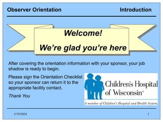 3/19/2024 1
Observer Orientation Introduction
After covering the orientation information with your sponsor, your job
shadow is ready to begin.
Please sign the Orientation Checklist
so your sponsor can return it to the
appropriate facility contact.
Thank You
Welcome!
We’re glad you’re here
 