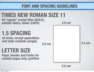 FONT AND SPACING GUIDELINES
TIMES NEW ROMAN SIZE 11
All ‘regular’ except titles (BOLD),
subtitle Italics, footer (CAPS)
1.5 SPACING
all areas, except appendices
and table contents (single)
LETTER SIZE
Paper, Header and Footer for
content pages only; justiﬁed
2.5 cm
2.5 cm
2.5 cm
3.0 cm
Friday, July 26, 13
 